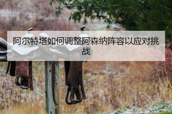 阿尔特塔如何调整阿森纳阵容以应对挑战