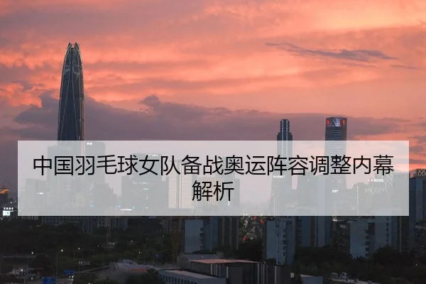 中国羽毛球女队备战奥运阵容调整内幕解析